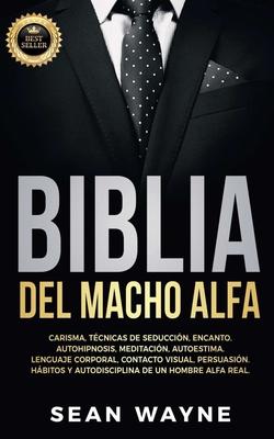 Biblia del Macho Alfa: Carisma, Tcnicas de Seduccin, Encanto. Autohipnosis, Meditacin, Autoestima. Lenguaje Corporal, Contacto Visual, Per