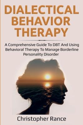 Dialectical Behavior Therapy: A Comprehensive Guide to DBT and Using Behavioral Therapy to Manage Borderline Personality Disorder