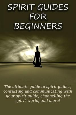 Spirit Guides for Beginners: The ultimate guide to spirit guides, contacting and communicating with your spirit guide, channelling the spirit world