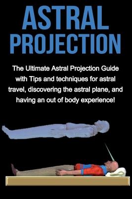 Astral Projection: The ultimate astral projection guide with tips and techniques for astral travel, discovering the astral plane, and hav