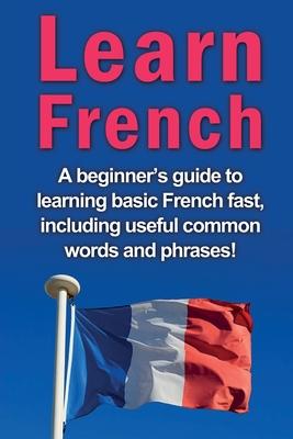 Learn French: A beginner's guide to learning basic French fast, including useful common words and phrases!