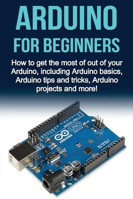 Arduino For Beginners: How to get the most of out of your Arduino, including Arduino basics, Arduino tips and tricks, Arduino projects and mo