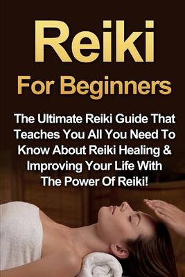 Reiki For Beginners: The Ultimate Reiki Guide That Teaches You All You Need To Know About Reiki Healing & Improving Your Life With The Powe