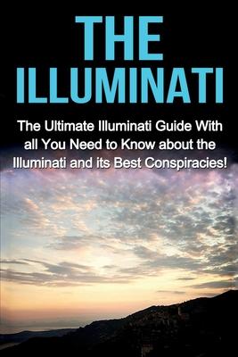 The Illuminati: The Ultimate Illuminati Guide With All You Need to Know About the Illuminati and Its Best Conspiracies!