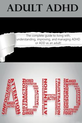 Adult ADHD: The Complete Guide to Living with, Understanding, Improving, and Managing ADHD or ADD as an Adult!