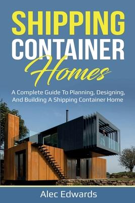 Shipping Container Homes: A Complete Guide to Planning, Designing, and Building A Shipping Container Home