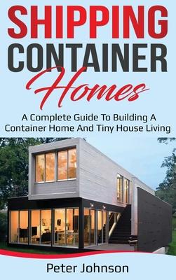 Shipping Container Homes: A Complete Guide to Building a Container Home and Tiny House Living