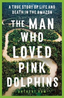 The Man Who Loved Pink Dolphins: A True Story of Life and Death in the Amazon