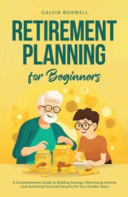 Retirement Planning for Beginners: A Comprehensive Guide to Building Savings, Maximizing Income, and Achieving Financial Security for Your Golden Year