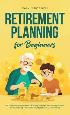 Retirement Planning for Beginners: A Comprehensive Guide to Building Savings, Maximizing Income, and Achieving Financial Security for Your Golden Year