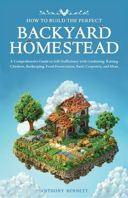 How to Build the Perfect Backyard Homestead: A Comprehensive Guide to Self-Sufficiency with Gardening, Raising Chickens, Beekeeping, Food Preservation