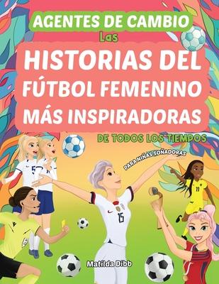 Agentes de Cambio: Las Historias Del Ftbol Femenino Ms Inspiradoras de Todos Los Tiempos! Para Nias Soadoras: Las Historias Del Ftbo