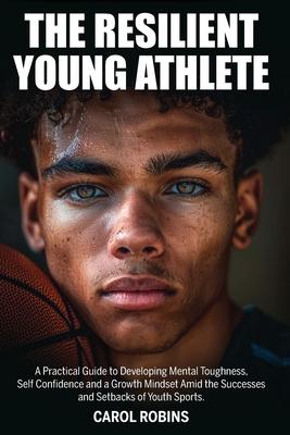 The Resilient Young Athlete: A Practical Guide to Developing Mental Toughness, Self Confidence, and a Growth Mindset Amid the Success and Setbacks