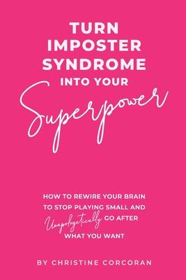 Turn Impostor Syndrome Into Your Superpower: How to rewire your brain to stop playing small and unapologetically go after what you want