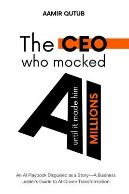 The CEO who mocked AI (until it made him millions): A Business Leader's Guide to Artificial Intelligence Driven Transformation