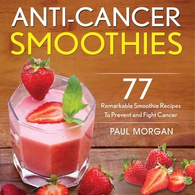 Anti-Cancer Smoothies: 77 Remarkable Smoothie Recipes to Prevent and Fight Cancer