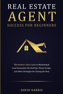 Real Estate Agent Success for Beginners: The Realtor's Sales Guide to Marketing & Lead Generation via YouTube, Phone Scripts, and Other Strategies for