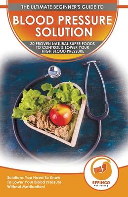 Blood Pressure Solution: The Ultimate Beginner's 30 Proven Natural Super Foods To Control & Lower Your High Blood Pressure - Solutions You Need