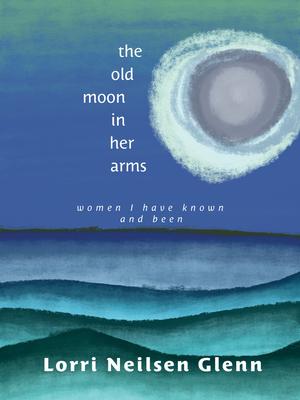 The Old Moon in Her Arms: Women I Have Known and Been