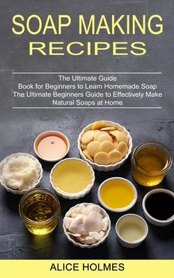 Soap Making Recipes: The Ultimate Beginners Guide to Effectively Make Natural Soaps at Home (The Ultimate Guide Book for Beginners to Learn