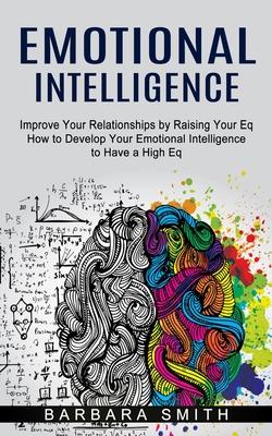 Emotional Intelligence: Improve Your Relationships by Raising Your Eq (How to Develop Your Emotional Intelligence to Have a High Eq)