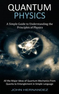 Quantum Physics: A Simple Guide to Understanding the Principles of Physics (All the Major Ideas of Quantum Mechanics From Quanta to Ent