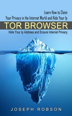 Tor Browser: Learn How to Claim Your Privacy in the Internet World and Hide Your Ip (Hide Your Ip Address and Ensure Internet Priva