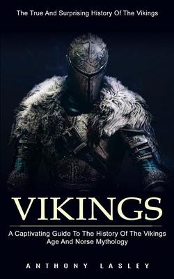 Vikings: The True And Surprising History Of The Vikings (A Captivating Guide To The History Of The Vikings Age And Norse Mythol