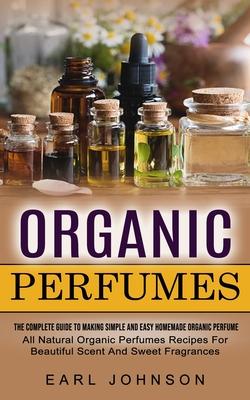 Organic Perfumes: The Complete Guide To Making Simple And Easy Homemade Organic Perfume (All Natural Organic Perfumes Recipes For Beauti