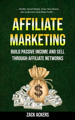 Affiliate Marketing: Build Passive Income And Sell Through Affiliate Networks (Master Social Media, Grow Your Brand, Get Customers And Make