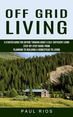 Off Grid Living: A Starter Guide For Anyone Thinking About A Self-sufficient Living (Step-by-step Guide From Planning To Building A Hom