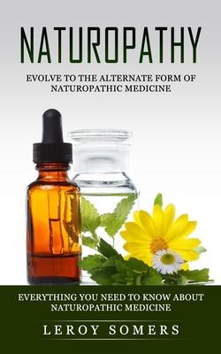 Naturopathy: Evolve to the Alternate Form of Naturopathic Medicine (Everything You Need to Know About Naturopathic Medicine)