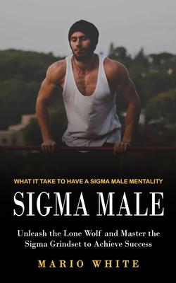 Sigma Male: What It Take to Have a Sigma Male Mentality (Unleash the Lone Wolf and Master the Sigma Grindset to Achieve Success)