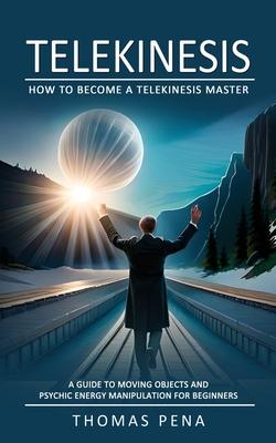 Telekinesis: How to Become a Telekinesis Master (A Guide to Moving Objects and Psychic Energy Manipulation for Beginners)