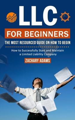 LLC For Beginners: The Most Resourced Guide on How to Begin (How to Successfully Start and Maintain a Limited Liability Company)