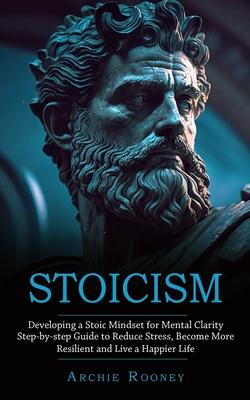 Stoicism: Developing a Stoic Mindset for Mental Clarity (Step-by-step Guide to Reduce Stress, Become More Resilient and Live a H