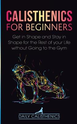 Calisthenics for Beginners: Get in Shape and Stay in Shape for the Rest of your Life without Going to the Gym