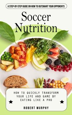 Soccer Nutrition: A Step-by-step Guide on How to Outsmart Your Opponents (How to Quickly Transform Your Life and Game by Eating Like a P