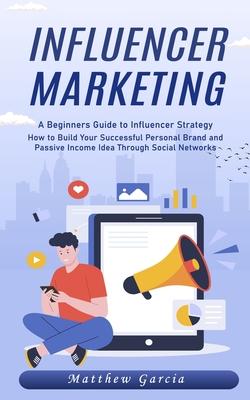 Influencer Marketing: A Beginners Guide to Influencer Strategy (How to Build Your Successful Personal Brand and Passive Income Idea Through