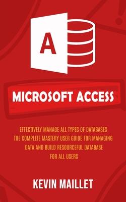 Microsoft Access: Effectively Manage All Types of Databases (The Complete Mastery User Guide for Managing Data and Build Resourceful Dat