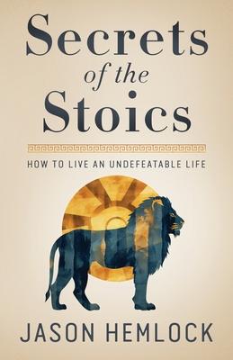 Secrets of the Stoics: How to Live an Undefeatable Life