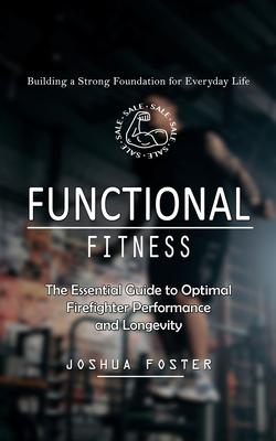 Functional Fitness: Building a Strong Foundation for Everyday Life (The Essential Guide to Optimal Firefighter Performance and Longevity)