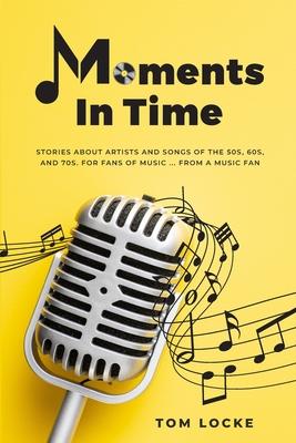 Moments In Time: Stories About Artists And Songs Of The 50s, 60s, And 70s. For Fans Of Music ... From A Music Fan