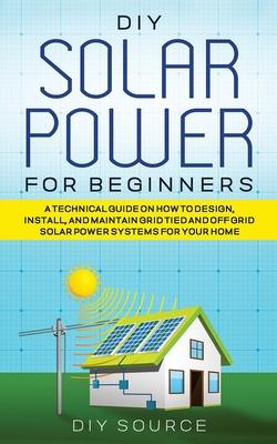 DIY Solar Power for Beginners, a Technical Guide on How to Design, Install, and Maintain Grid-Tied and Off-Grid Solar Power Systems for Your Home