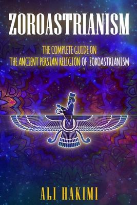 Zoroastrianism: The Complete Guide on The Ancient Persian Religion of Mazdayasna and Zoroastrianism.