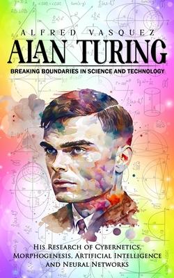 Alan Turing: Breaking Boundaries in Science and Technology (His Research of Cybernetics, Morphogenesis, Artificial Intelligence and