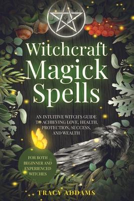 Witchcraft Magick Spells: An Intuitive Witch's Guide To Achieving Love, Health, Protection, Success, and Wealth (For Both Beginner and Experienc