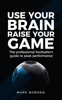 Use Your Brain Raise Your Game: The Professional Footballer's Guide to Peak Performance