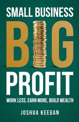 Small Business, Big Profit Profit: Work less, earn more, build wealth