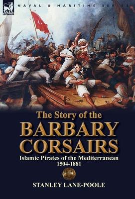 The Story of the Barbary Corsairs: Islamic Pirates of the Mediterranean 1504-1881